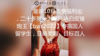 ⚫️⚫️最新10月收费福利⑥，二十多厘米大屌PUA白皮猪炮王【bwc2022】专搞国人留学生，亚裔美眉，目标百人斩