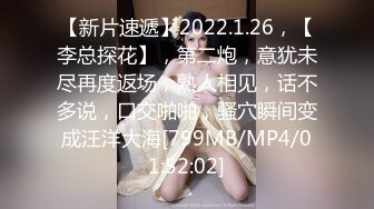 【新片速遞】2022.1.26，【李总探花】，第二炮，意犹未尽再度返场，熟人相见，话不多说，口交啪啪，骚穴瞬间变成汪洋大海[799MB/MP4/01:52:02]