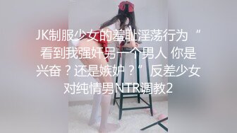 JK制服少女的羞耻淫荡行为“看到我强奸另一个男人 你是兴奋？还是嫉妒？”反差少女对纯情男NTR调教2