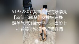 STP32807 女神，好纯好漂亮【新徒弟解禁】女神被狂操，甜美气质江南女子，一直脸上挂着笑，洗澡后赶紧开插