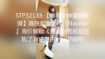 STP32133 【爆乳女神重磅核弹】高铁紫薇女神『Naomii』高价解锁《我看到男朋友出轨了》还是内射我舒服吧