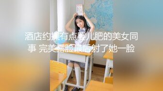 酒店约操有点婴儿肥的美女同事 完美露脸最后射了她一脸