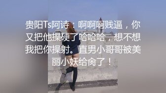 贵阳Ts阿诗：啊啊啊贱逼，你又把他操硬了哈哈哈，想不想我把你操射。直男小哥哥被美丽小妖给肏了！