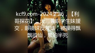 kcf9.com-2024.2.26，【利哥探花】，大三兼职学生妹援交，眼镜妹反差婊，被操得飘飘欲仙，累的半死