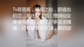 Ts蓓蓓酱，明星之脸，颜值如初恋，黑丝打飞机，撸得仙女棒硬邦邦的，射了好多浓浓精液，好想被哥哥吃掉，第四部！