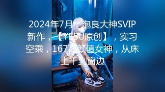 2024年7月，泡良大神SVIP新作，【YESU原创】，实习空乘，167高颜值女神，从床上干到窗边