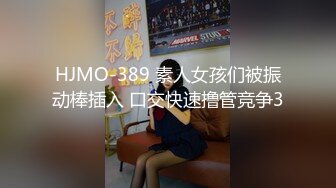 HJMO-389 素人女孩们被振动棒插入 口交快速撸管竞争3