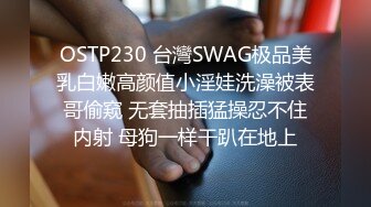 OSTP230 台灣SWAG极品美乳白嫩高颜值小淫娃洗澡被表哥偷窥 无套抽插猛操忍不住内射 母狗一样干趴在地上