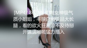 [MP4/ 862M] 约啪女神级气质小姐姐，丰腴白嫩极品大长腿，看的欲火狂涨迫不及待掰开逼逼啪啪猛力插入