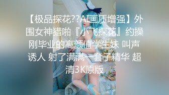 【极品探花??AI画质增强】外围女神猎啪『小飞探花』约操刚毕业的高颜值学生妹 叫声诱人 射了满满一套子精华 超清3K原版