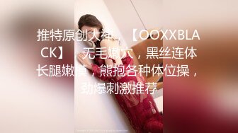 推特原创大神，【OOXXBLACK】，无毛嫩穴，黑丝连体长腿嫩模，熊抱各种体位操，劲爆刺激推荐