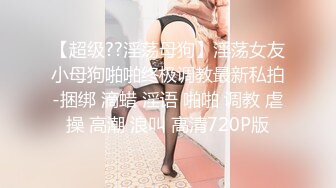 【超级??淫荡母狗】淫荡女友小母狗啪啪终极调教最新私拍-捆绑 滴蜡 淫语 啪啪 调教 虐操 高潮 浪叫 高清720P版