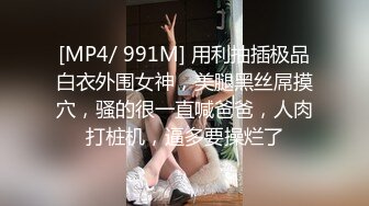 [MP4/ 991M] 用利抽插极品白衣外围女神，美腿黑丝屌摸穴，骚的很一直喊爸爸，人肉打桩机，逼多要操烂了