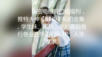 ❤️❤️私密电报群门槛福利，推特大神【BB哥】私拍全集，学生妹、模特、少妇露脸各行各业还带哥们玩3P，人生赢家