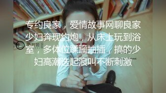 专约良家，爱情故事网聊良家少妇奔现约炮，从床上玩到浴室，多体位蹂躏抽插，搞的少妇高潮迭起浪叫不断刺激