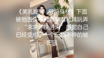 《美乳翘臀✿极品身材》下面被他舌头吸允着拿着玩具玩弄，“求求你快进来”感觉自己已经变成了一个玩物不停的被把玩