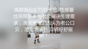 高颜值仙女TS刘卡思  性感蕾丝吊带居家为老公解决生理需求，滑滑嫩嫩的舌头为老公口交，湿湿地嘴巴 口得好舒服啊！