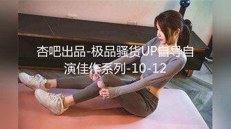 杏吧出品-极品骚货UP自导自演佳作系列-10-12