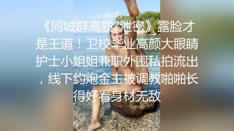 《同城群高质?泄密》露脸才是王道！卫校毕业高颜大眼睛护士小姐姐兼职外围私拍流出，线下约炮金主被调教啪啪长得好看身材无敌