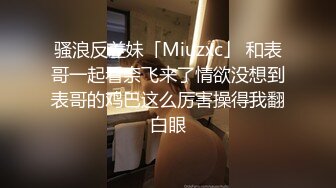 骚浪反差妹「Miuzxc」 和表哥一起看奈飞来了情欲没想到表哥的鸡巴这么厉害操得我翻白眼