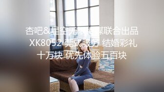 杏吧&星空无限传媒联合出品 XK8052 莞式服务 结婚彩礼十万块 优先体验五百块