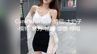 Cumonherface-情侣-大奶子-模特-暴力-性奴-眼镜-绿帽