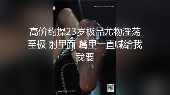 高价约操23岁极品尤物淫荡至极 射里面 嘴里一直喊给我我要