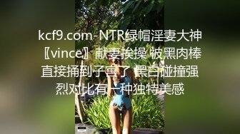 kcf9.com-NTR绿帽淫妻大神〖vince〗献妻挨操 被黑肉棒直接捅到子宫了 黑白碰撞强烈对比有一种独特美感