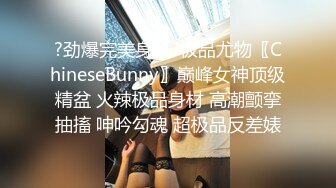 ?劲爆完美身材?极品尤物〖ChineseBunny〗巅峰女神顶级精盆 火辣极品身材 高潮颤挛抽搐 呻吟勾魂 超极品反差婊