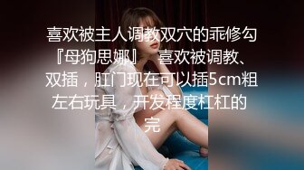 喜欢被主人调教双穴的乖修勾『母狗思娜』✿喜欢被调教、双插，肛门现在可以插5cm粗左右玩具，开发程度杠杠的 完