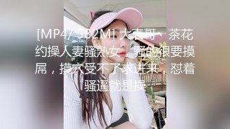 [MP4/ 582M] 大表哥丶茶花约操人妻骚熟女，骚的很要摸屌，摸穴受不了求进来，怼着骚逼就是操