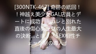 [300NTK-467] 奇跡の紙回！！神越え美少女GAL店員とデートに成功！！カレと別れた直後の傷心美少女の人生最大の決断…とほ！？SEX相性チェック制の導入！