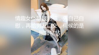 情趣女仆制服诱惑，先自己自慰，再给男友口交，伺候的是服服帖帖