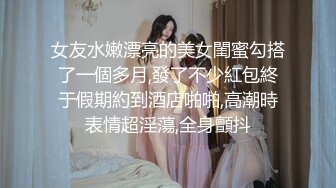 女友水嫩漂亮的美女閨蜜勾搭了一個多月,發了不少紅包終于假期約到酒店啪啪,高潮時表情超淫蕩,全身顫抖