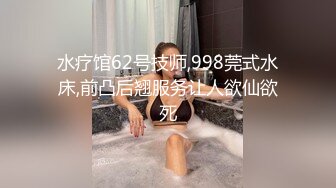 水疗馆62号技师,998莞式水床,前凸后翘服务让人欲仙欲死