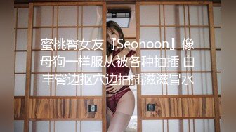 蜜桃臀女友『Seohoon』像母狗一样服从被各种抽插 白丰臀边抠穴边抽插滋滋冒水