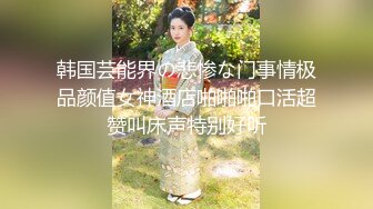 韩国芸能界の悲惨な门事情极品颜值女神酒店啪啪啪口活超赞叫床声特别好听