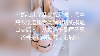 干妈和儿子乱伦找刺激，黑丝高跟楼道里舌吻漏出玩奶摸逼口交后入，从楼道干到屋子里各种抽插爆菊花，射屁眼