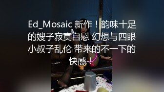 Ed_Mosaic 新作！韵味十足的嫂子寂寞自慰 幻想与四眼小叔子乱伦 带来的不一下的快感！