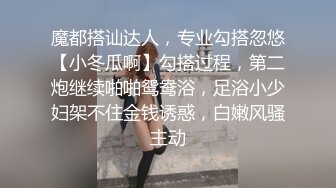 魔都搭讪达人，专业勾搭忽悠【小冬瓜啊】勾搭过程，第二炮继续啪啪鸳鸯浴，足浴小少妇架不住金钱诱惑，白嫩风骚主动