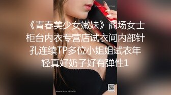 《青春美少女嫩妹》商场女士柜台内衣专营店试衣间内部针孔连续TP多位小姐姐试衣年轻真好奶子好有弹性1