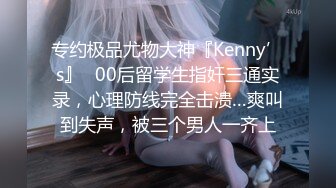 专约极品尤物大神『Kenny’s』✅00后留学生指奸三通实录，心理防线完全击溃…爽叫到失声，被三个男人一齐上