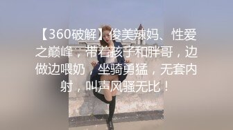 【360破解】俊美辣妈、性爱之巅峰，带着孩子和胖哥，边做边喂奶，坐骑勇猛，无套内射，叫声风骚无比！