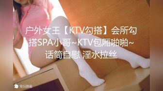 户外女王【KTV勾搭】会所勾搭SPA小哥~KTV包厢啪啪~话筒自慰 淫水拉丝