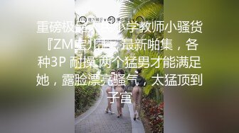 重磅极品人民小学教师小骚货『ZM宝儿』✅最新啪集，各种3P 耐操 两个猛男才能满足她，露脸漂亮骚气，太猛顶到子宫