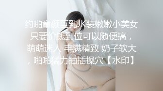 约啪童颜巨乳JK装嫩嫩小美女 只要价钱到位可以随便搞，萌萌迷人 丰满精致 奶子软大，啪啪猛力抽插操穴【水印】