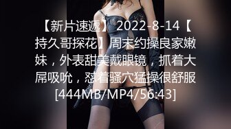 【新片速遞】 2022-8-14【持久哥探花】周末约操良家嫩妹，外表甜美戴眼镜，抓着大屌吸吮，怼着骚穴猛操很舒服[444MB/MP4/56:43]