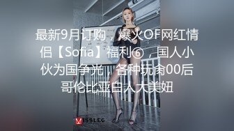 最新9月订购，爆火OF网红情侣【Sofia】福利⑥，国人小伙为国争光，各种玩肏00后哥伦比亚白人大美妞