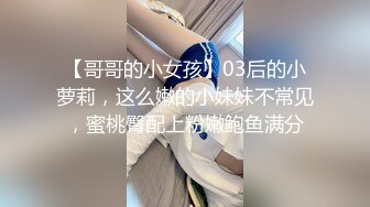 【哥哥的小女孩】03后的小萝莉，这么嫩的小妹妹不常见，蜜桃臀配上粉嫩鲍鱼满分