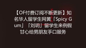 【OF付费订阅不断更新】知名华人留学生网黄「Spicy Gum」「刘玥」留学生来例假甘心给男朋友手口服务